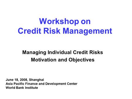 Workshop on Credit Risk Management Managing Individual Credit Risks Motivation and Objectives June 18, 2008, Shanghai Asia Pacific Finance and Development.