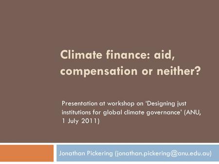 Climate finance: aid, compensation or neither? Jonathan Pickering Presentation at workshop on ‘Designing just institutions.