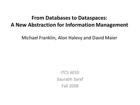 From Databases to Dataspaces: A New Abstraction for Information Management Michael Franklin, Alon Halevy and David Maier ITCS 6010 Saurabh Saraf Fall 2008.