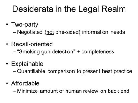 Desiderata in the Legal Realm Two-party –Negotiated (not one-sided) information needs Recall-oriented –“Smoking gun detection” + completeness Explainable.