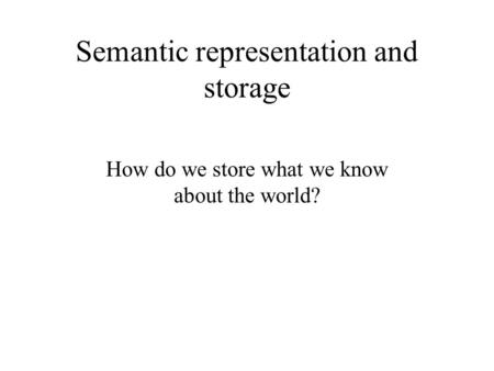 Semantic representation and storage How do we store what we know about the world?