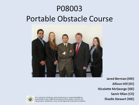 P08003 Portable Obstacle Course Jared Berman (ME) Allison Hill (EE) Nicolette McGeorge (ISE) Samir Mian (CE) Shadle Stewart (ME) Any opinions, findings,