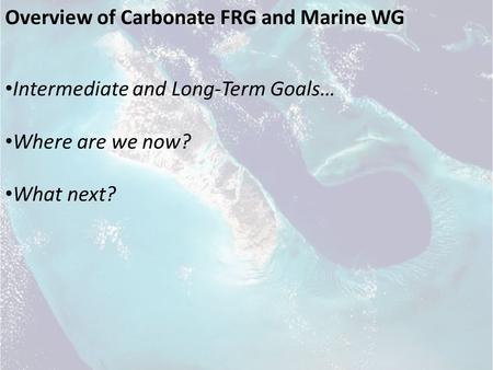 Overview of Carbonate FRG and Marine WG Intermediate and Long-Term Goals… Where are we now? What next?