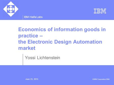 IBM Haifa Labs June 23, 2015 © IBM Corporation 2004 Economics of information goods in practice – the Electronic Design Automation market Yossi Lichtenstein.