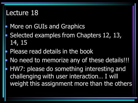 Lecture 18 More on GUIs and Graphics Selected examples from Chapters 12, 13, 14, 15 Please read details in the book No need to memorize any of these details!!!