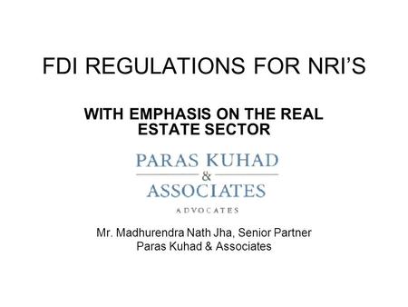 FDI REGULATIONS FOR NRI’S WITH EMPHASIS ON THE REAL ESTATE SECTOR Mr. Madhurendra Nath Jha, Senior Partner Paras Kuhad & Associates.