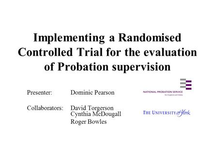 Implementing a Randomised Controlled Trial for the evaluation of Probation supervision Presenter:Dominic Pearson Collaborators: David Torgerson Cynthia.