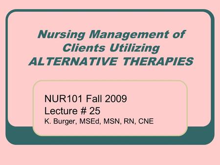 Nursing Management of Clients Utilizing ALTERNATIVE THERAPIES NUR101 Fall 2009 Lecture # 25 K. Burger, MSEd, MSN, RN, CNE.