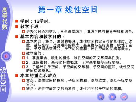 6 第一章 线性空间 学时： 16 学时。 教学手段：  讲授和讨论相结合，学生课堂练习，演练习题与辅导答疑相结合。 基本内容和教学目的：  基本内容：集合、映射的概念；线性空间的定义与简单性质、维 数、基与坐标、过渡矩阵的概念；基变换与坐标变换；线性子空 间、子空间的交与和、子空间的直和；线性空间的同构等概念。