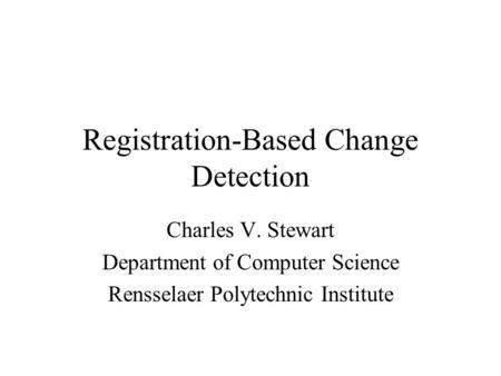 Registration-Based Change Detection Charles V. Stewart Department of Computer Science Rensselaer Polytechnic Institute.