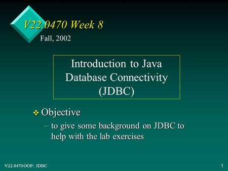 V22.0470 OOP: JDBC1 V22.0470 Week 8 v Objective –to give some background on JDBC to help with the lab exercises Fall, 2002 Introduction to Java Database.