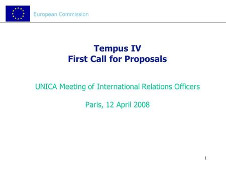 1 Tempus IV First Call for Proposals UNICA Meeting of International Relations Officers Paris, 12 April 2008 European Commission.