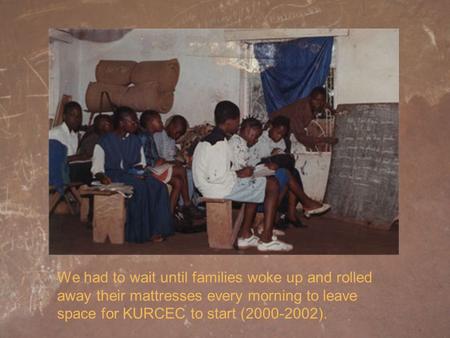 We had to wait until families woke up and rolled away their mattresses every morning to leave space for KURCEC to start (2000-2002).