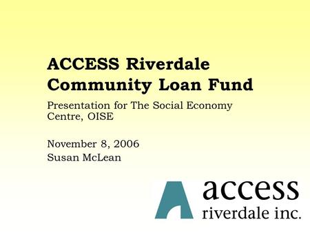 ACCESS Riverdale Community Loan Fund Presentation for The Social Economy Centre, OISE November 8, 2006 Susan McLean.