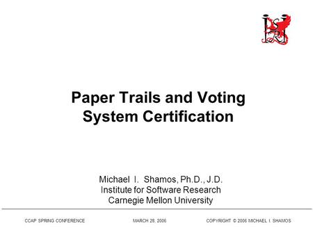 CCAP SPRING CONFERENCE MARCH 28, 2006 COPYRIGHT © 2006 MICHAEL I. SHAMOS Paper Trails and Voting System Certification Michael I. Shamos, Ph.D., J.D. Institute.