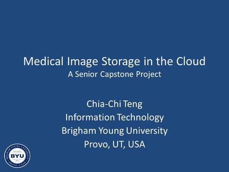 Medical Image Storage in the Cloud A Senior Capstone Project Chia-Chi Teng Information Technology Brigham Young University Provo, UT, USA.