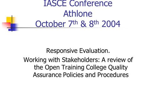 IASCE Conference Athlone October 7 th & 8 th 2004 Responsive Evaluation. Working with Stakeholders: A review of the Open Training College Quality Assurance.