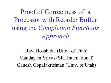 Proof of Correctness of a Processor with Reorder Buffer using the Completion Functions Approach Ravi Hosabettu (Univ. of Utah) Mandayam Srivas (SRI International)