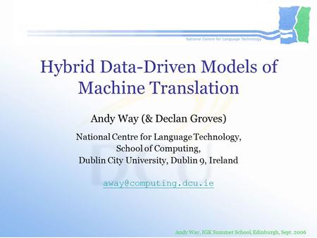 Andy Way, IGK Summer School, Edinburgh, Sept. 2006 Hybrid Data-Driven Models of Machine Translation Andy Way (& Declan Groves) National Centre for Language.