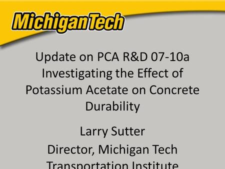 Update on PCA R&D 07-10a Investigating the Effect of Potassium Acetate on Concrete Durability Larry Sutter Director, Michigan Tech Transportation Institute.