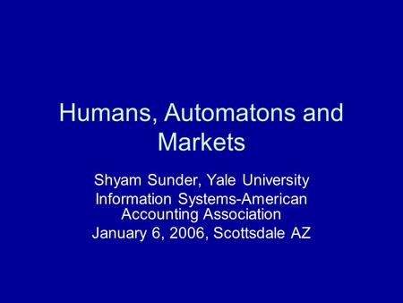 Humans, Automatons and Markets Shyam Sunder, Yale University Information Systems-American Accounting Association January 6, 2006, Scottsdale AZ.