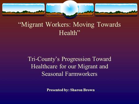 “Migrant Workers: Moving Towards Health” Tri-County’s Progression Toward Healthcare for our Migrant and Seasonal Farmworkers Presented by: Sharon Brown.