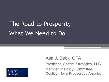 The Road to Prosperity What We Need to Do Cogent Strategies Asa J. Beck, CPA President, Cogent Strategies, LLC Member of Policy Committee, Coalition for.