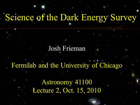 Science of the Dark Energy Survey Josh Frieman Fermilab and the University of Chicago Astronomy 41100 Lecture 2, Oct. 15, 2010.