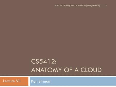 CS5412: ANATOMY OF A CLOUD Ken Birman 1 CS5412 Spring 2012 (Cloud Computing: Birman) Lecture VII.