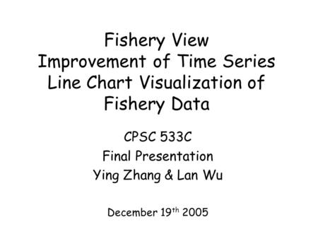 Fishery View Improvement of Time Series Line Chart Visualization of Fishery Data CPSC 533C Final Presentation Ying Zhang & Lan Wu December 19 th 2005.