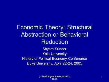 (c) 2005 Shyam Sunder, April 23, 2005 1 Economic Theory: Structural Abstraction or Behavioral Reduction Shyam Sunder Yale University History of Political.