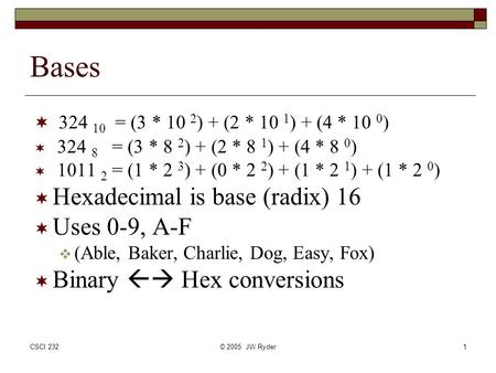 CSCI 232© 2005 JW Ryder1 Bases  324 10 = (3 * 10 2 ) + (2 * 10 1 ) + (4 * 10 0 )  324 8 = (3 * 8 2 ) + (2 * 8 1 ) + (4 * 8 0 )  1011 2 = (1 * 2 3 )