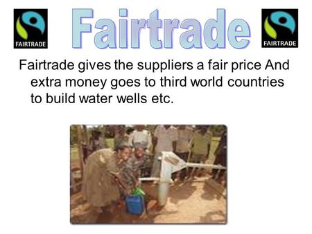 Fairtrade gives the suppliers a fair price And extra money goes to third world countries to build water wells etc.