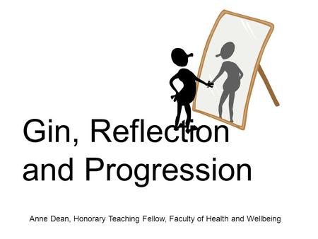 Gin, Reflection and Progression Anne Dean, Honorary Teaching Fellow, Faculty of Health and Wellbeing.