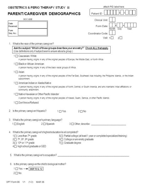 PARENT/CAREGIVER DEMOGRAPHICS OPT Form 96 V1 (1-3) MAR 06 Clinical Unit: Form Date: -- MonthDayYear attach PID label here Patient ID: -- Coordinator Code: