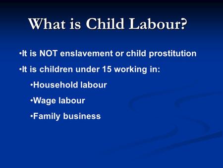 What is Child Labour? It is NOT enslavement or child prostitution It is children under 15 working in: Household labour Wage labour Family business.