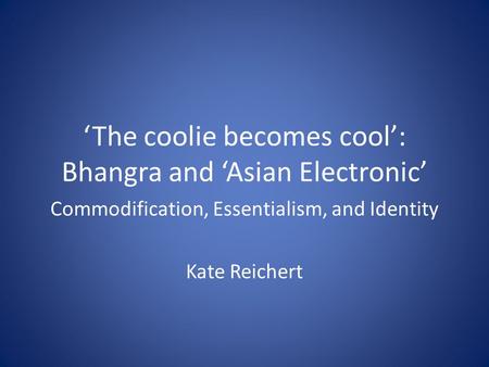 ‘The coolie becomes cool’: Bhangra and ‘Asian Electronic’ Commodification, Essentialism, and Identity Kate Reichert.