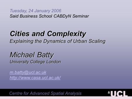 Centre for Advanced Spatial Analysis Tuesday, 24 January 2006 Said Business School CABDyN Seminar Cities and Complexity Explaining the Dynamics of Urban.