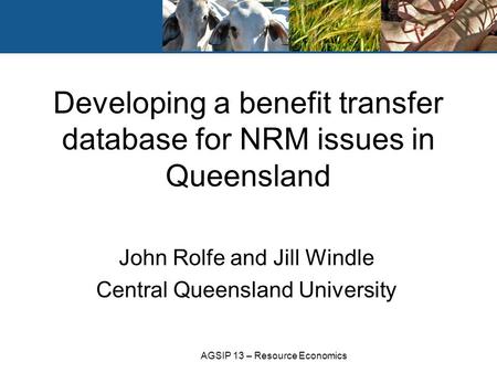 AGSIP 13 – Resource Economics John Rolfe and Jill Windle Central Queensland University Developing a benefit transfer database for NRM issues in Queensland.