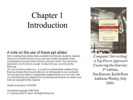 Chapter 1 Introduction Computer Networking: A Top Down Approach Featuring the Internet, 3 rd edition. Jim Kurose, Keith Ross Addison-Wesley, July 2004.