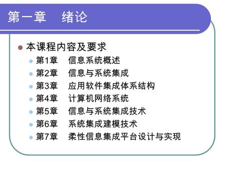 第一章 绪论 本课程内容及要求 第 1 章 信息系统概述 第 2 章 信息与系统集成 第 3 章 应用软件集成体系结构 第 4 章 计算机网络系统 第 5 章 信息与系统集成技术 第 6 章 系统集成建模技术 第 7 章 柔性信息集成平台设计与实现.