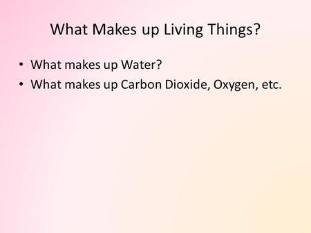 What Makes up Living Things? What makes up Water? What makes up Carbon Dioxide, Oxygen, etc.