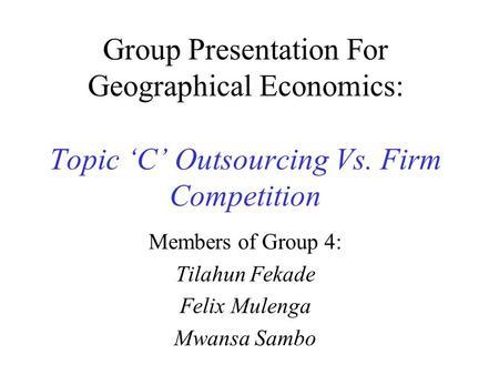 Group Presentation For Geographical Economics: Topic ‘C’ Outsourcing Vs. Firm Competition Members of Group 4: Tilahun Fekade Felix Mulenga Mwansa Sambo.