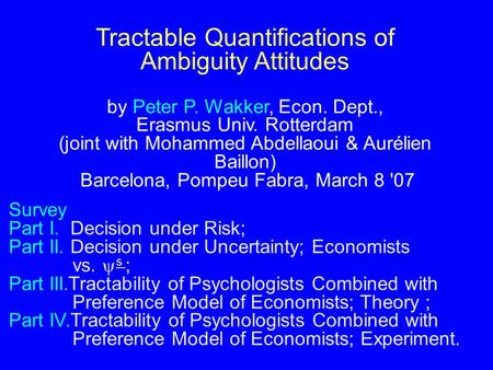 Tractable Quantifications of Ambiguity Attitudes by Peter P. Wakker, Econ. Dept., Erasmus Univ. Rotterdam (joint with Mohammed Abdellaoui & Aurélien Baillon)