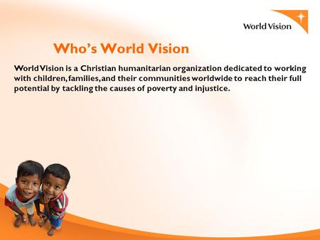 1 Who’s World Vision World Vision is a Christian humanitarian organization dedicated to working with children, families, and their communities worldwide.