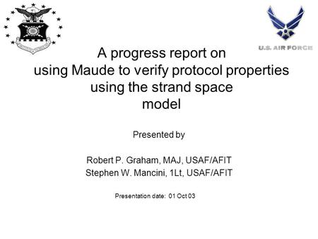 A progress report on using Maude to verify protocol properties using the strand space model Presented by Robert P. Graham, MAJ, USAF/AFIT Stephen W. Mancini,