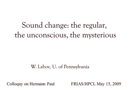 Sound change: the regular, the unconscious, the mysterious W. Labov, U. of Pennsylvania Colloquy on Hermann Paul FRIAS/HPCL May 15, 2009.