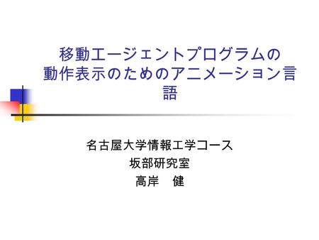 移動エージェントプログラムの 動作表示のためのアニメーション言 語 名古屋大学情報工学コース 坂部研究室 高岸 健.