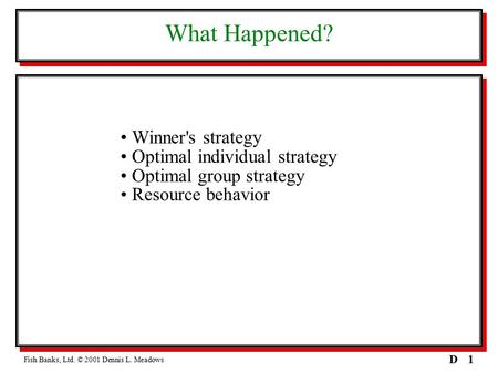 1D What Happened? Winner's strategy Optimal individual strategy Optimal group strategy Resource behavior Fish Banks, Ltd. © 2001 Dennis L. Meadows.