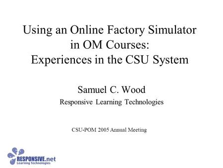 Using an Online Factory Simulator in OM Courses: Experiences in the CSU System Samuel C. Wood Responsive Learning Technologies CSU-POM 2005 Annual Meeting.